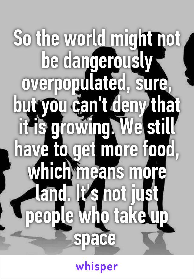 So the world might not be dangerously overpopulated, sure, but you can't deny that it is growing. We still have to get more food, which means more land. It's not just people who take up space 