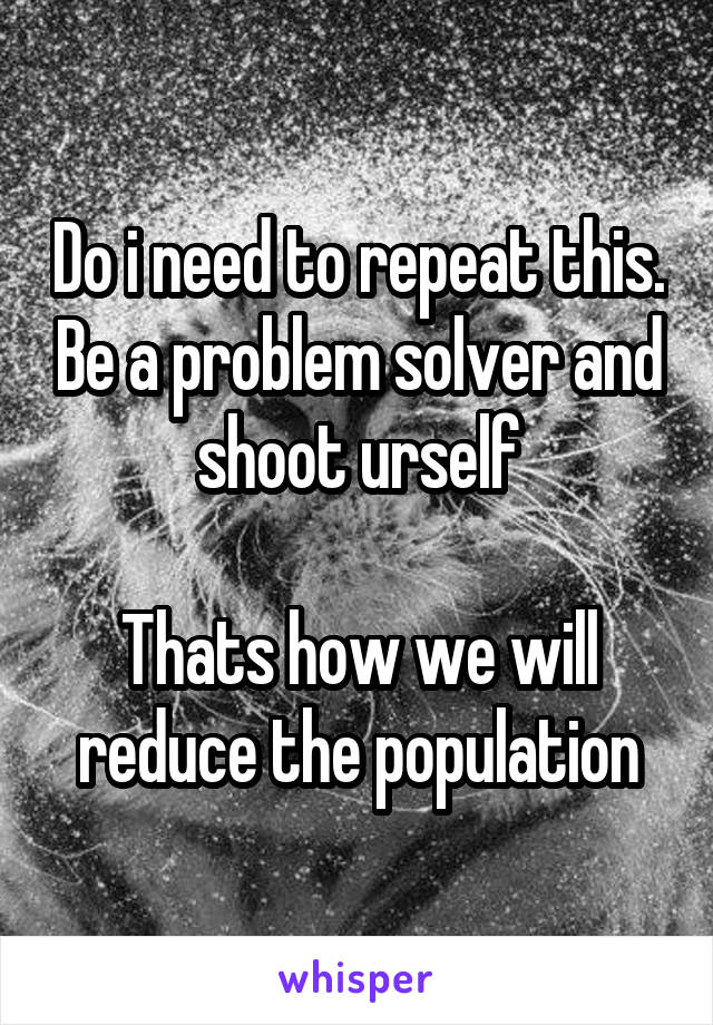 Do i need to repeat this. Be a problem solver and shoot urself

Thats how we will reduce the population