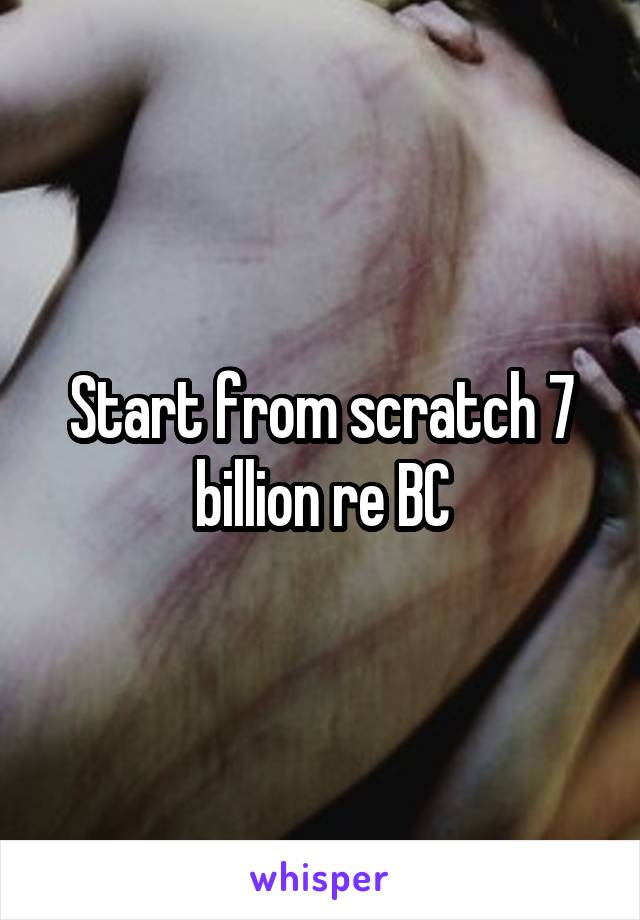 Start from scratch 7 billion re BC