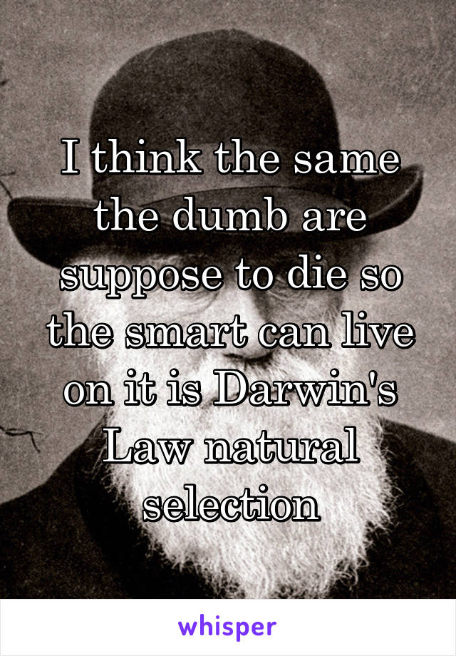 I think the same the dumb are suppose to die so the smart can live on it is Darwin's Law natural selection