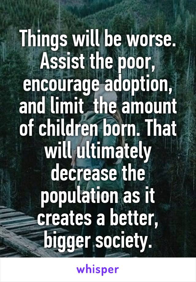 Things will be worse.
Assist the poor, encourage adoption, and limit  the amount of children born. That will ultimately decrease the population as it creates a better, bigger society.