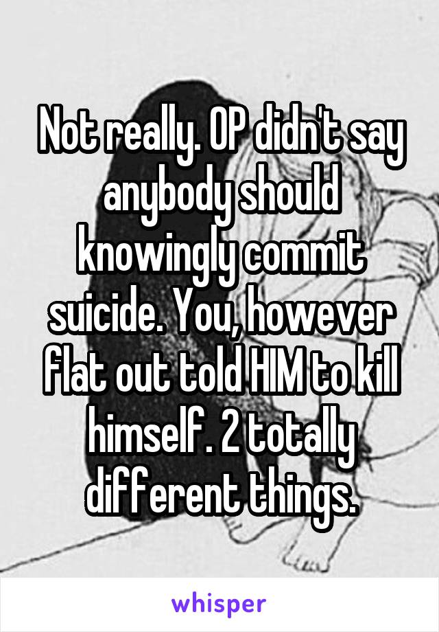 Not really. OP didn't say anybody should knowingly commit suicide. You, however flat out told HIM to kill himself. 2 totally different things.