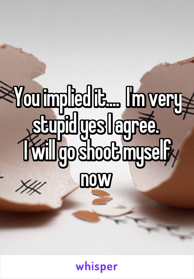 You implied it....  I'm very stupid yes I agree. 
I will go shoot myself now 