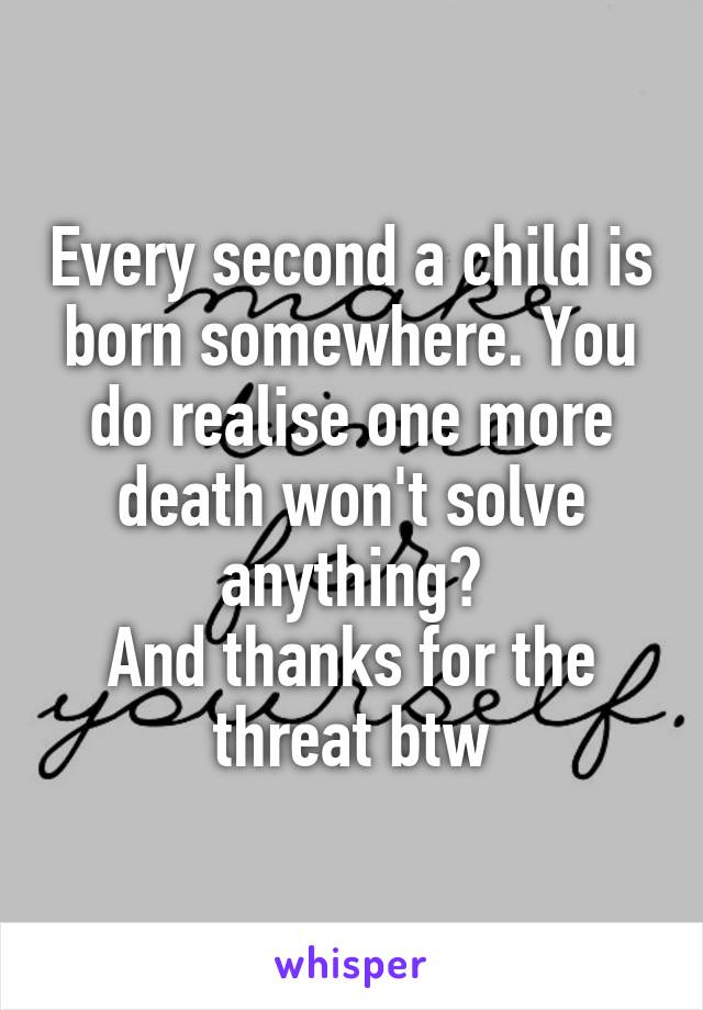 Every second a child is born somewhere. You do realise one more death won't solve anything?
And thanks for the threat btw