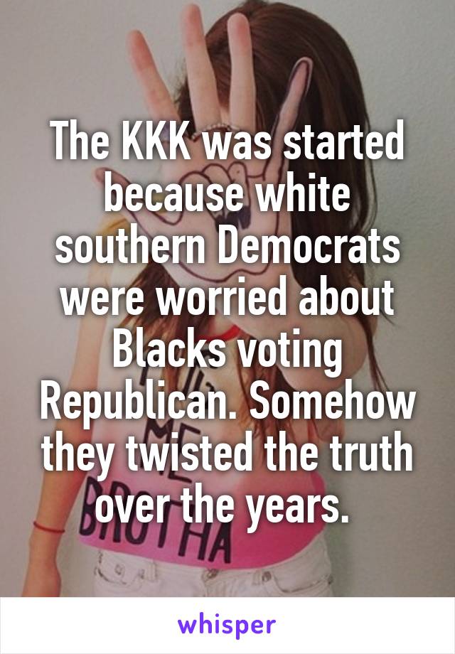 The KKK was started because white southern Democrats were worried about Blacks voting Republican. Somehow they twisted the truth over the years. 
