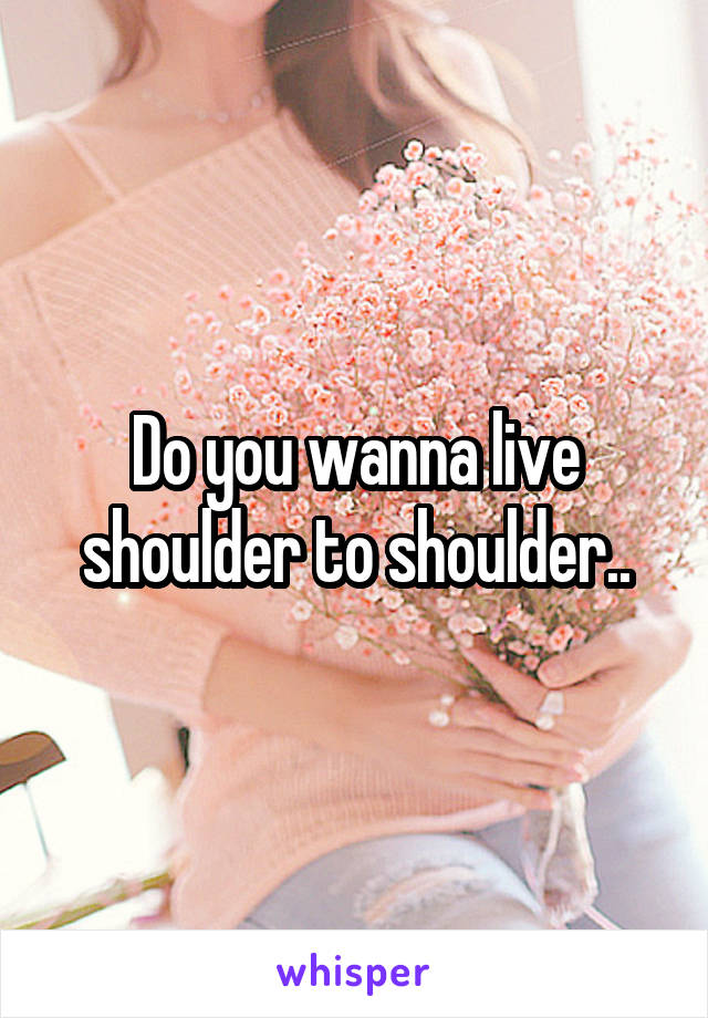 Do you wanna live shoulder to shoulder..