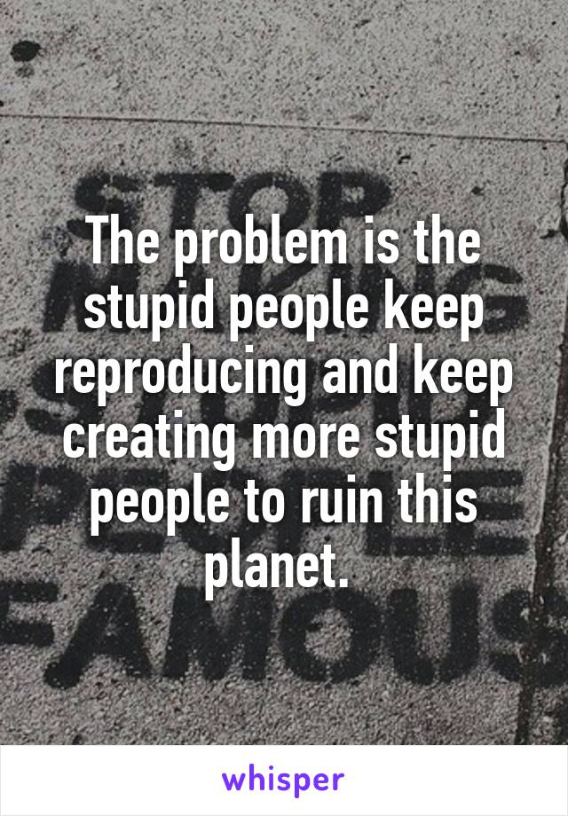 The problem is the stupid people keep reproducing and keep creating more stupid people to ruin this planet. 