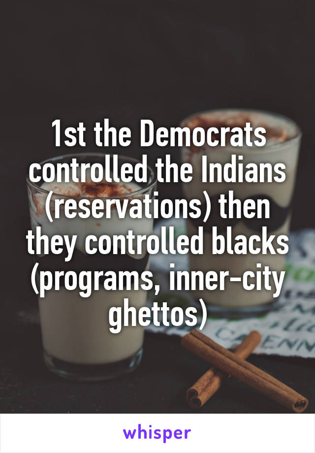 1st the Democrats controlled the Indians (reservations) then they controlled blacks (programs, inner-city ghettos)