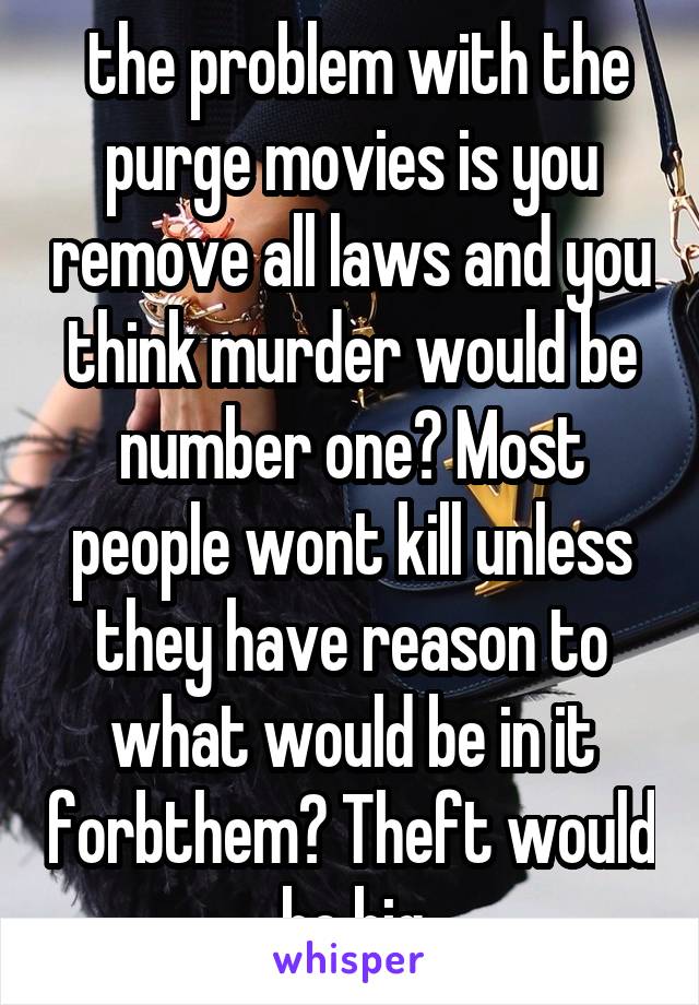  the problem with the purge movies is you remove all laws and you think murder would be number one? Most people wont kill unless they have reason to what would be in it forbthem? Theft would be big