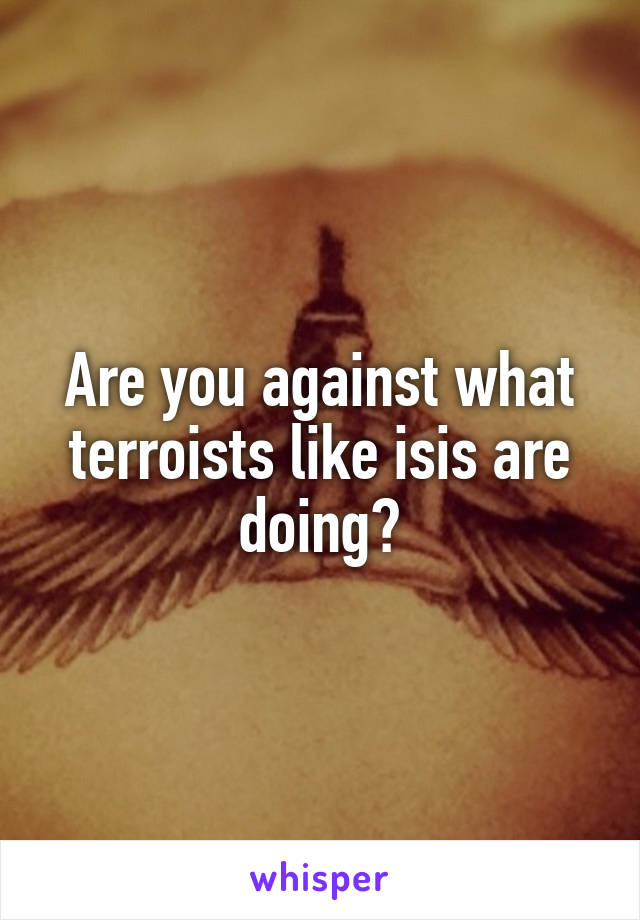 Are you against what terroists like isis are doing?