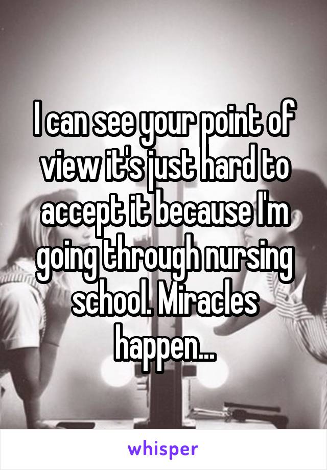 I can see your point of view it's just hard to accept it because I'm going through nursing school. Miracles happen...