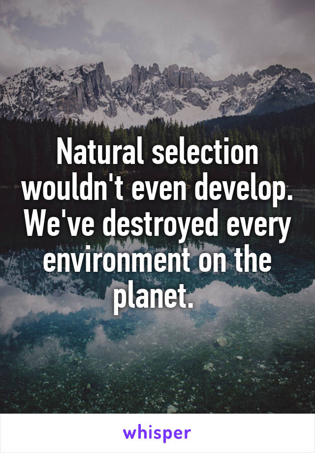 Natural selection wouldn't even develop. We've destroyed every environment on the planet. 