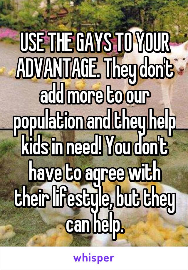 USE THE GAYS TO YOUR ADVANTAGE. They don't add more to our population and they help kids in need! You don't have to agree with their lifestyle, but they can help.