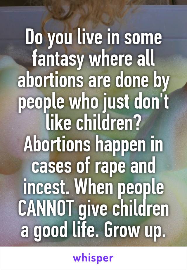 Do you live in some fantasy where all abortions are done by people who just don't like children? Abortions happen in cases of rape and incest. When people CANNOT give children a good life. Grow up.