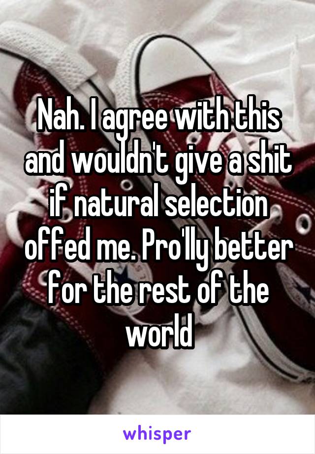 Nah. I agree with this and wouldn't give a shit if natural selection offed me. Pro'lly better for the rest of the world