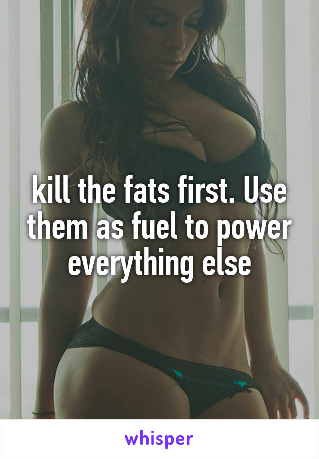 kill the fats first. Use them as fuel to power everything else