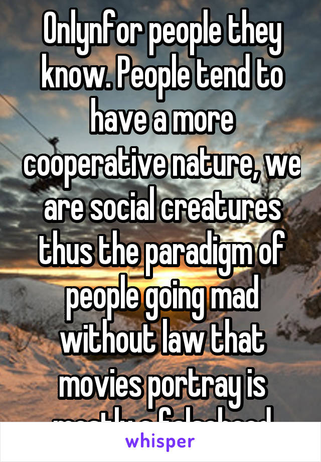 Onlynfor people they know. People tend to have a more cooperative nature, we are social creatures thus the paradigm of people going mad without law that movies portray is mostly a falsehood