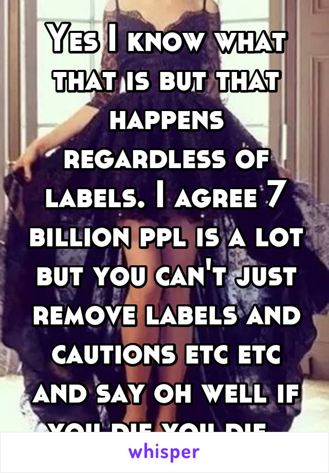 Yes I know what that is but that happens regardless of labels. I agree 7 billion ppl is a lot but you can't just remove labels and cautions etc etc and say oh well if you die you die..