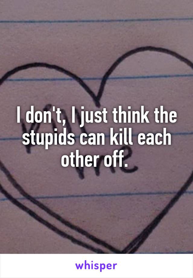 I don't, I just think the stupids can kill each other off. 