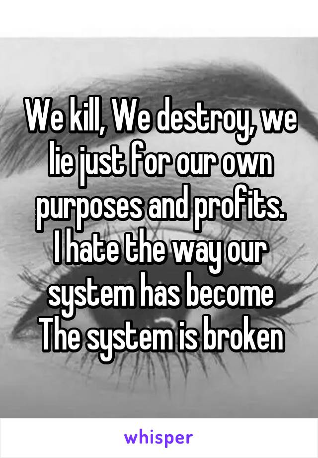 We kill, We destroy, we lie just for our own purposes and profits.
I hate the way our system has become
The system is broken