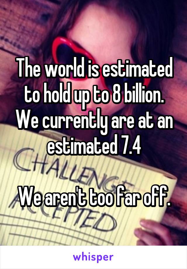 The world is estimated to hold up to 8 billion. We currently are at an estimated 7.4

We aren't too far off.