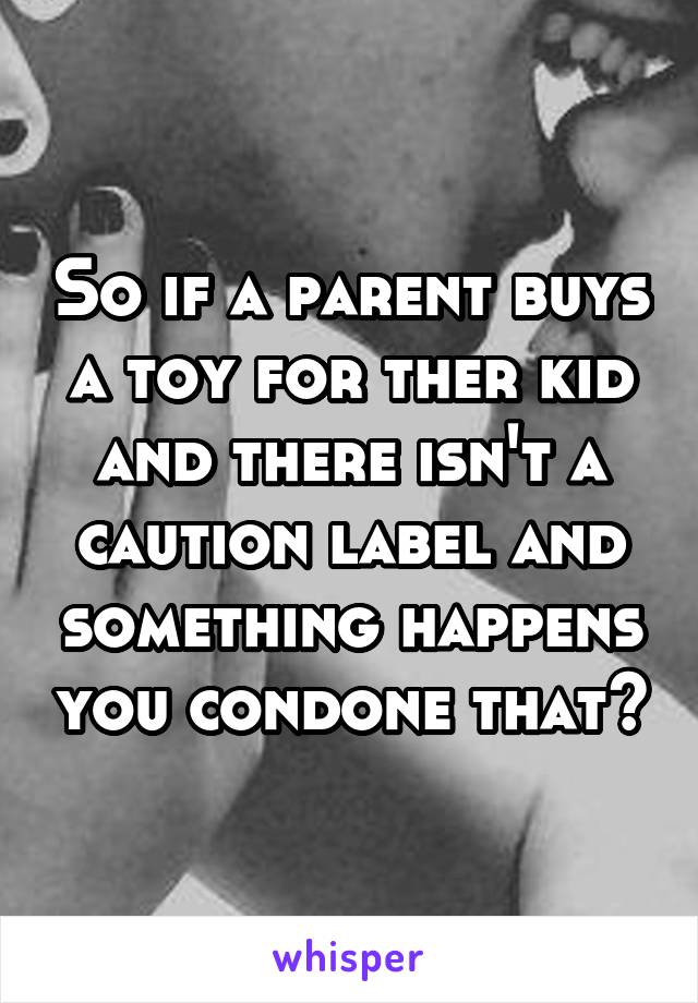 So if a parent buys a toy for ther kid and there isn't a caution label and something happens you condone that?