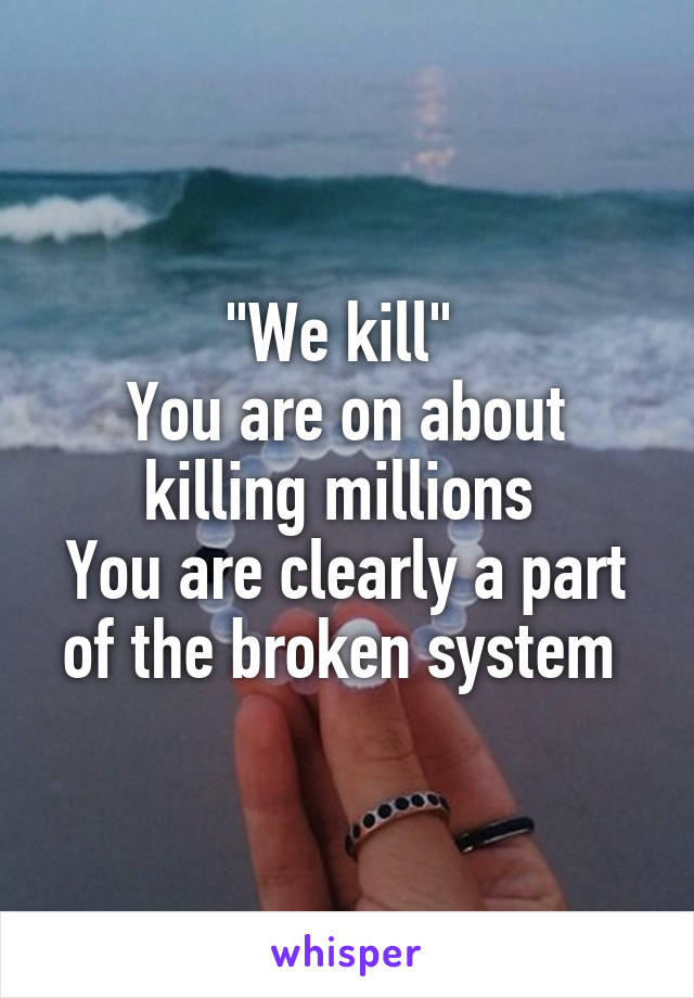 "We kill" 
You are on about killing millions 
You are clearly a part of the broken system 