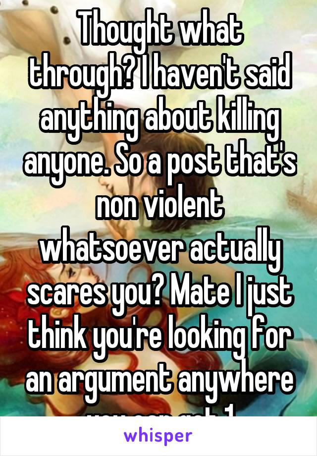 Thought what through? I haven't said anything about killing anyone. So a post that's non violent whatsoever actually scares you? Mate I just think you're looking for an argument anywhere you can get 1