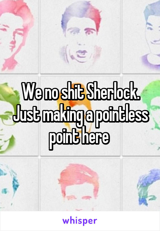 We no shit Sherlock. Just making a pointless point here 