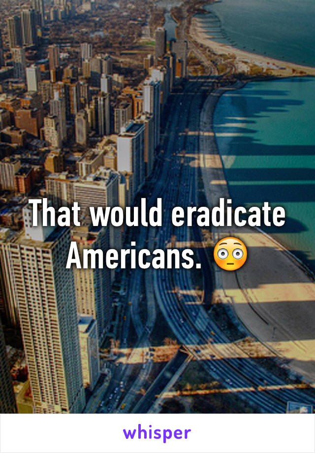 That would eradicate Americans. 😳