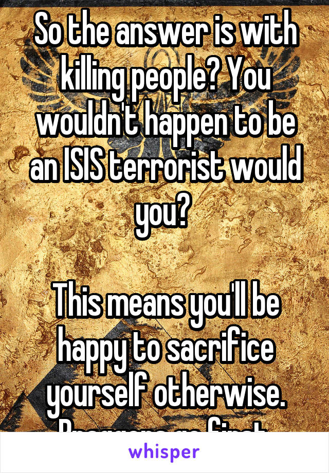 So the answer is with killing people? You wouldn't happen to be an ISIS terrorist would you? 

This means you'll be happy to sacrifice yourself otherwise. Braggers go first.