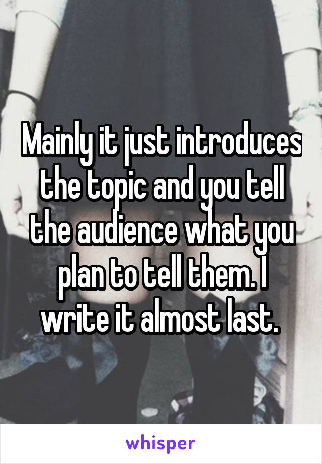 Mainly it just introduces the topic and you tell the audience what you plan to tell them. I write it almost last. 