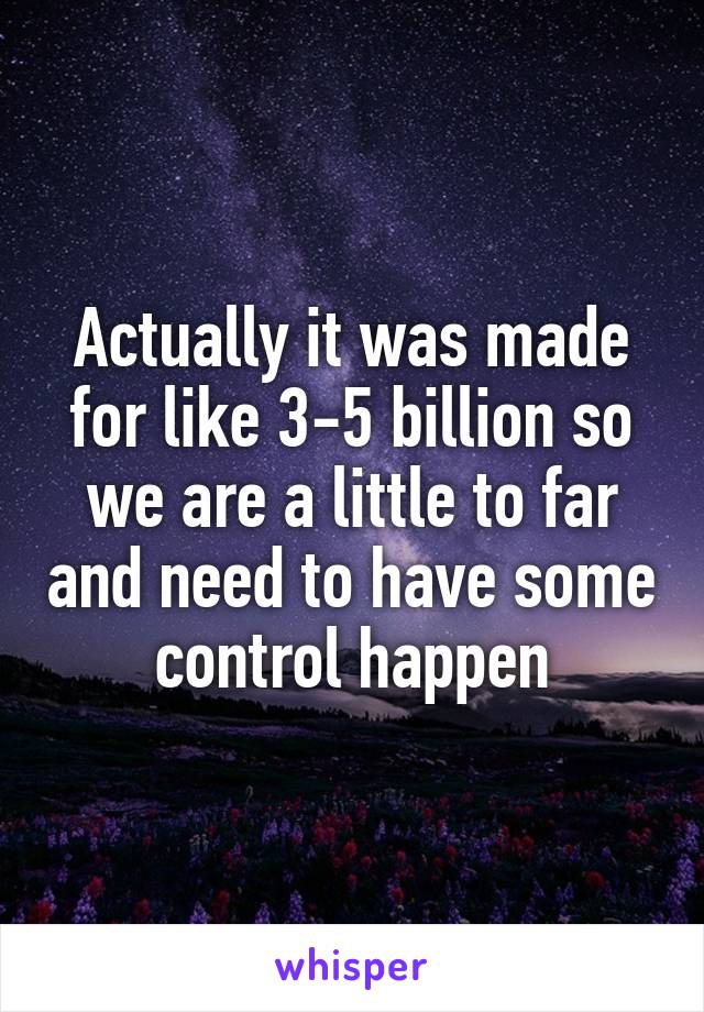 Actually it was made for like 3-5 billion so we are a little to far and need to have some control happen