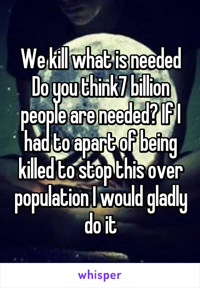 We kill what is needed
Do you think7 billion people are needed? If I had to apart of being killed to stop this over population I would gladly do it