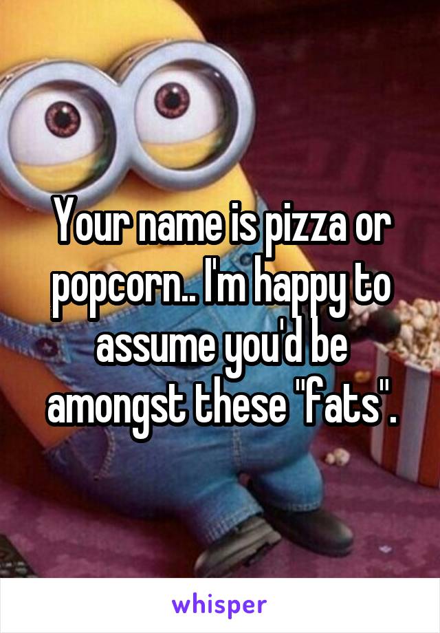 Your name is pizza or popcorn.. I'm happy to assume you'd be amongst these "fats".