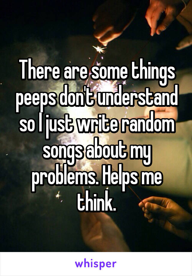 There are some things peeps don't understand so I just write random songs about my problems. Helps me think.
