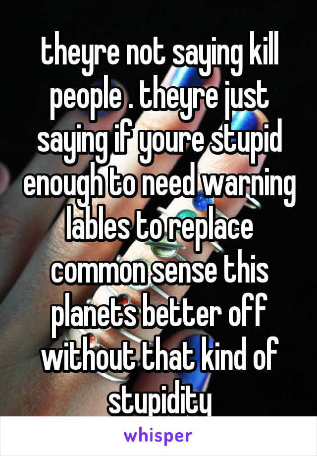 theyre not saying kill people . theyre just saying if youre stupid enough to need warning lables to replace common sense this planets better off without that kind of stupidity