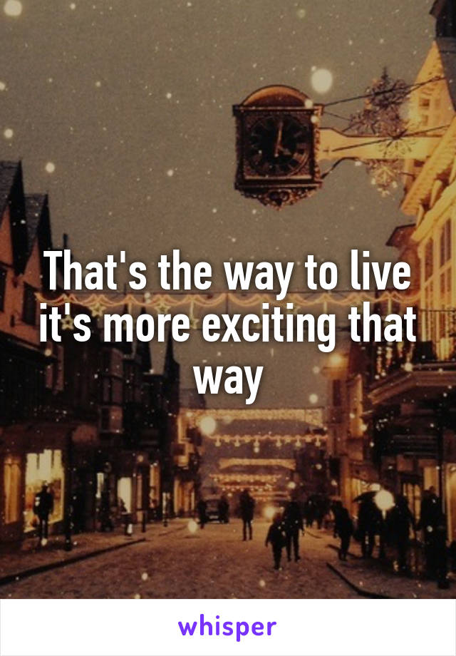 That's the way to live it's more exciting that way