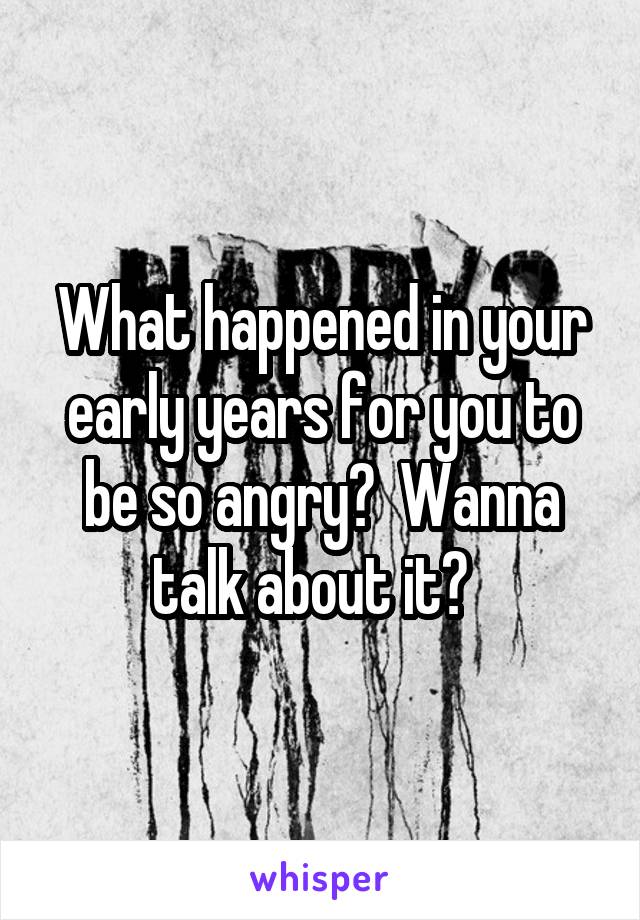 What happened in your early years for you to be so angry?  Wanna talk about it?  