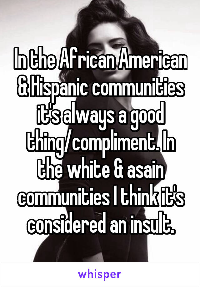 In the African American & Hispanic communities it's always a good thing/compliment. In the white & asain communities I think it's considered an insult.