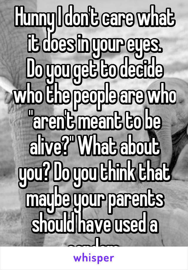 Hunny I don't care what it does in your eyes.
Do you get to decide who the people are who "aren't meant to be alive?" What about you? Do you think that maybe your parents should have used a condom.