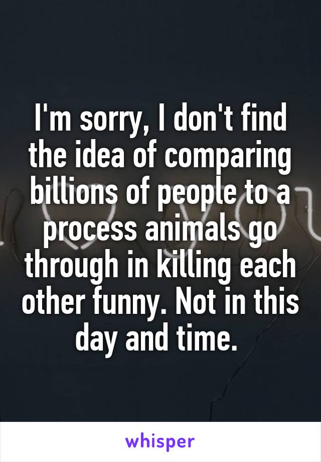 I'm sorry, I don't find the idea of comparing billions of people to a process animals go through in killing each other funny. Not in this day and time. 