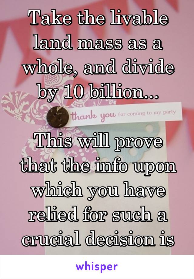 Take the livable land mass as a whole, and divide by 10 billion...

This will prove that the info upon which you have relied for such a crucial decision is in fact errant