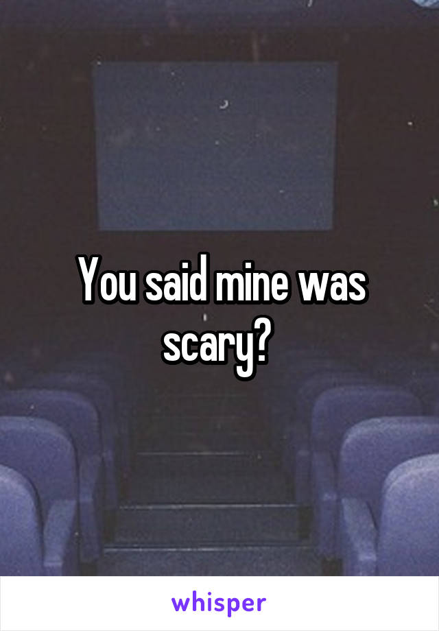 You said mine was scary? 