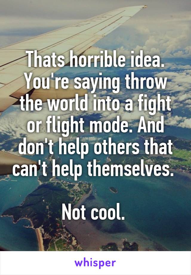 Thats horrible idea. You're saying throw the world into a fight or flight mode. And don't help others that can't help themselves. 

Not cool. 