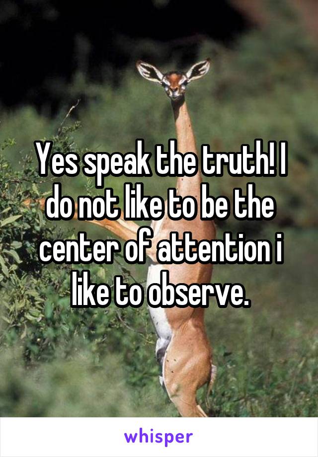 Yes speak the truth! I do not like to be the center of attention i like to observe.