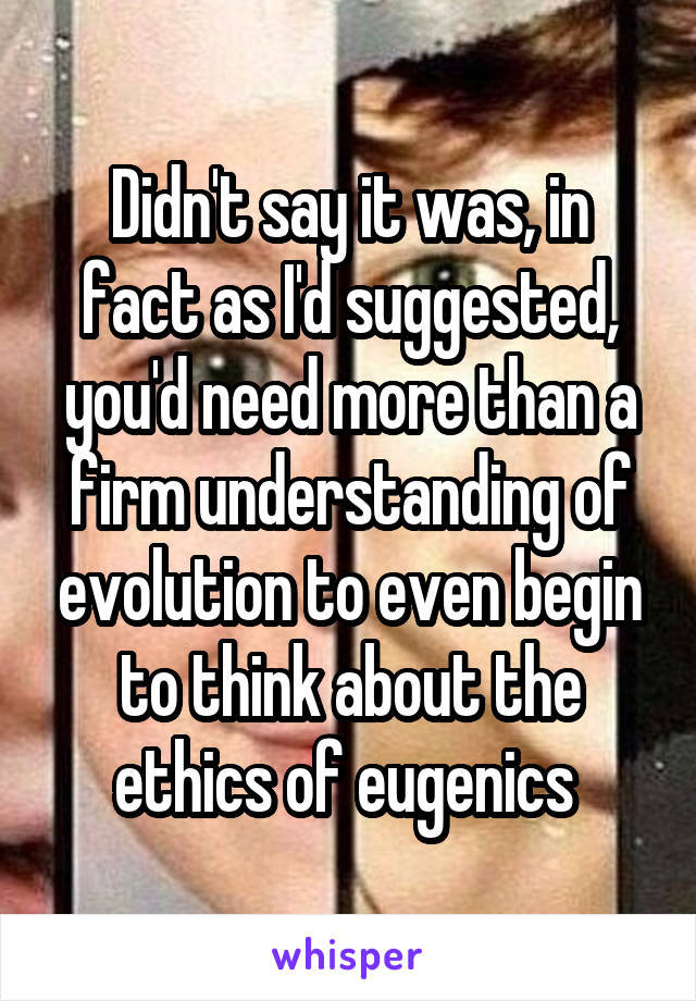 Didn't say it was, in fact as I'd suggested, you'd need more than a firm understanding of evolution to even begin to think about the ethics of eugenics 