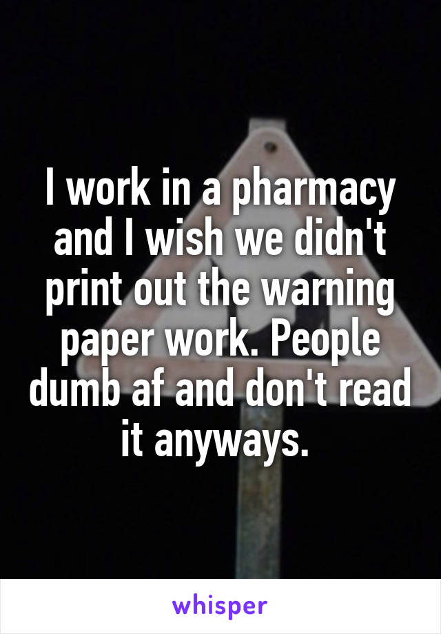 I work in a pharmacy and I wish we didn't print out the warning paper work. People dumb af and don't read it anyways. 