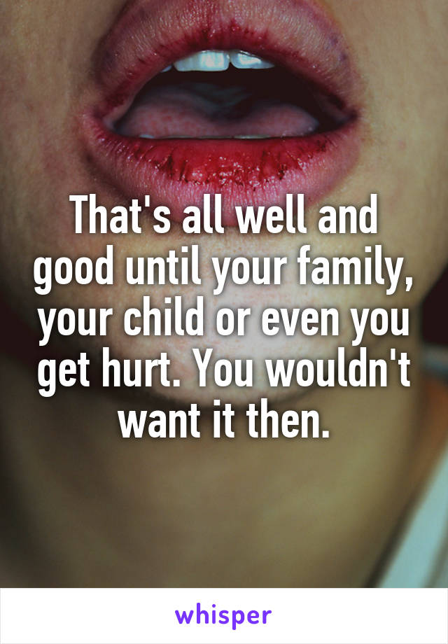 That's all well and good until your family, your child or even you get hurt. You wouldn't want it then.