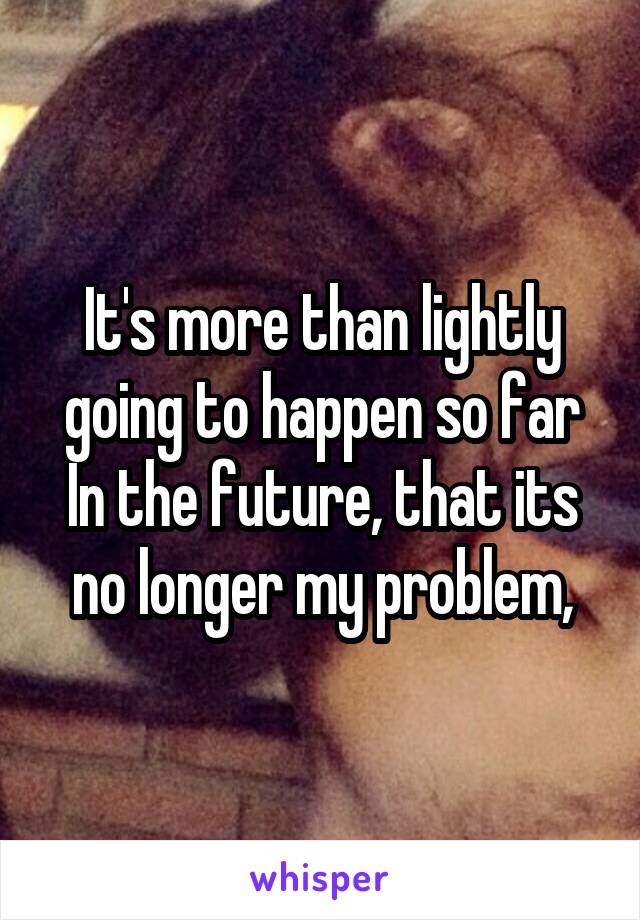 It's more than lightly going to happen so far In the future, that its no longer my problem,